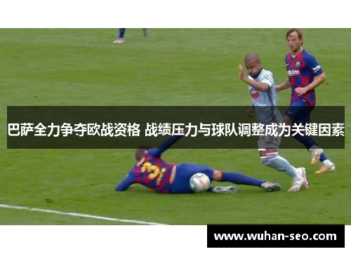 巴萨全力争夺欧战资格 战绩压力与球队调整成为关键因素