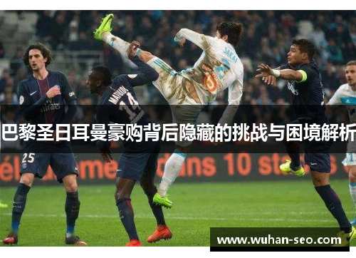 巴黎圣日耳曼豪购背后隐藏的挑战与困境解析 巴黎圣日耳曼豪购背后隐藏的挑战与困境解析